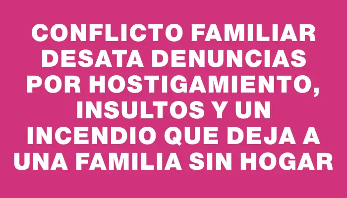 Conflicto familiar desata denuncias por hostigamiento, insultos y un incendio que deja a una familia sin hogar