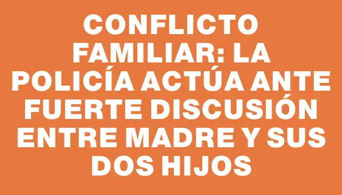 Conflicto familiar: La policía actúa ante fuerte discusión entre madre y sus dos hijos