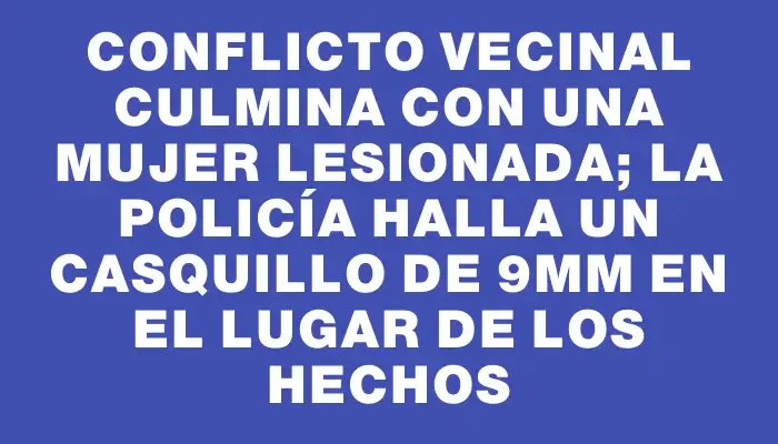 Conflicto vecinal culmina con una mujer lesionada; la Policía halla un casquillo de 9mm en el lugar de los hechos