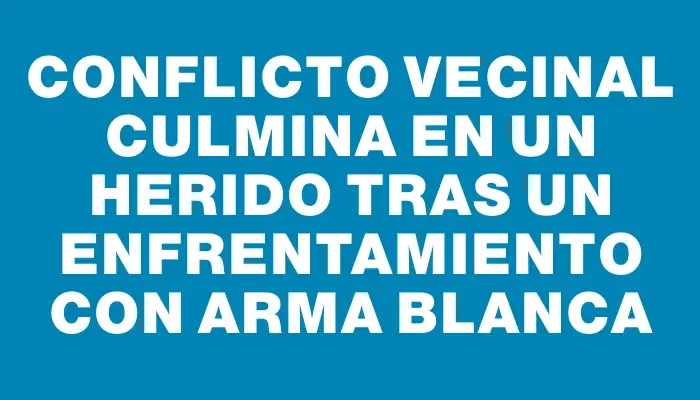 Conflicto vecinal culmina en un herido tras un enfrentamiento con arma blanca