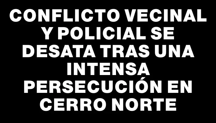 Conflicto vecinal y policial se desata tras una intensa persecución en Cerro Norte