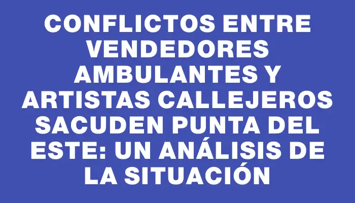 Conflictos entre vendedores ambulantes y artistas callejeros sacuden Punta del Este: un análisis de la situación