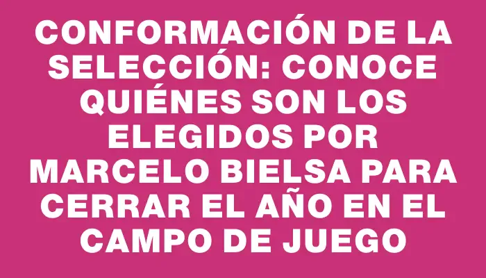 Conformación de la selección: conoce quiénes son los elegidos por Marcelo Bielsa para cerrar el año en el campo de juego