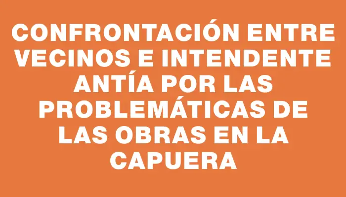 Confrontación entre vecinos e intendente Antía por las problemáticas de las obras en La Capuera