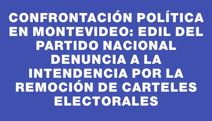 Confrontación política en Montevideo: Edil del Partido Nacional denuncia a la Intendencia por la remoción de carteles electorales