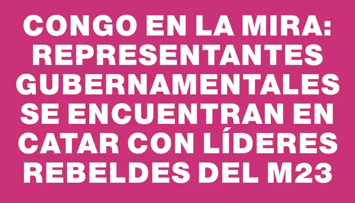 Congo en la mira: representantes gubernamentales se encuentran en Catar con líderes rebeldes del M23