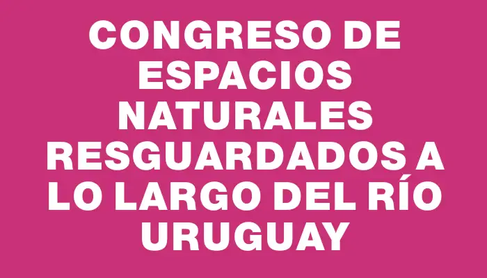 Congreso de Espacios Naturales Resguardados a lo Largo del Río Uruguay