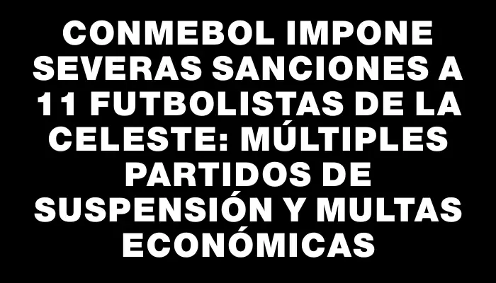 Conmebol impone severas sanciones a 11 futbolistas de la Celeste: múltiples partidos de suspensión y multas económicas