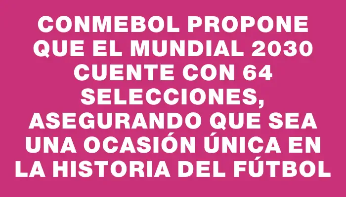 Conmebol propone que el Mundial 2030 cuente con 64 selecciones, asegurando que sea una ocasión única en la historia del fútbol