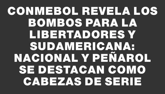 Conmebol revela los bombos para la Libertadores y Sudamericana: Nacional y Peñarol se destacan como cabezas de serie