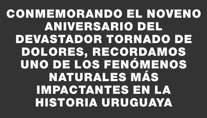 Conmemorando el noveno aniversario del devastador tornado de Dolores, recordamos uno de los fenómenos naturales más impactantes en la historia uruguaya