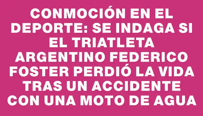 Conmoción en el deporte: se indaga si el triatleta argentino Federico Foster perdió la vida tras un accidente con una moto de agua