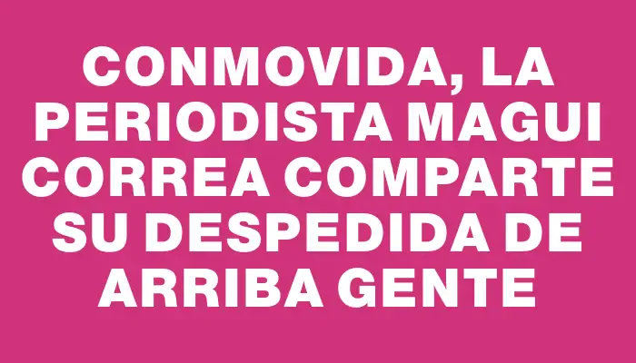 Conmovida, la periodista Magui Correa comparte su despedida de Arriba Gente