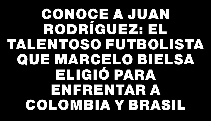 Conoce a Juan Rodríguez: el talentoso futbolista que Marcelo Bielsa eligió para enfrentar a Colombia y Brasil