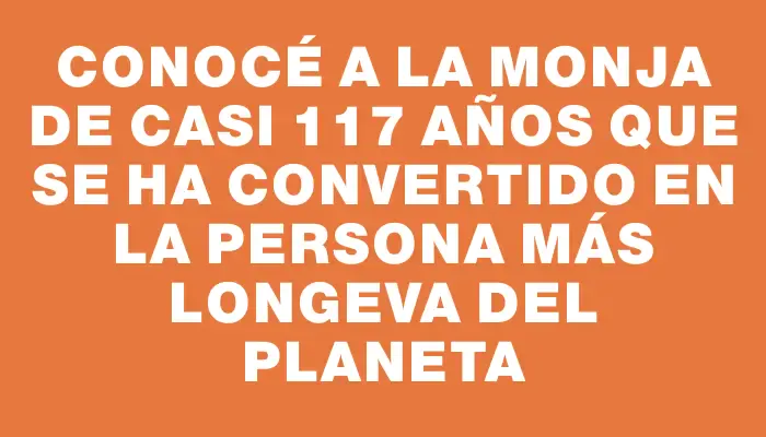 Conocé a la monja de casi 117 años que se ha convertido en la persona más longeva del planeta