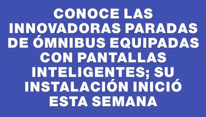 Conoce las innovadoras paradas de ómnibus equipadas con pantallas inteligentes; su instalación inició esta semana