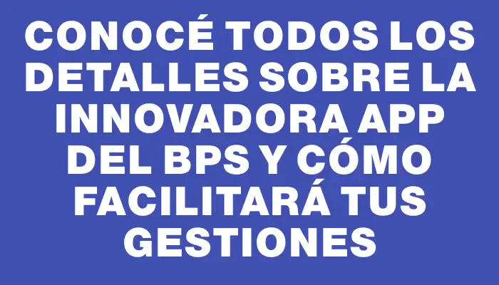 Conocé todos los detalles sobre la innovadora app del Bps y cómo facilitará tus gestiones