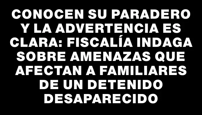 Conocen su paradero y la advertencia es clara: Fiscalía indaga sobre amenazas que afectan a familiares de un detenido desaparecido