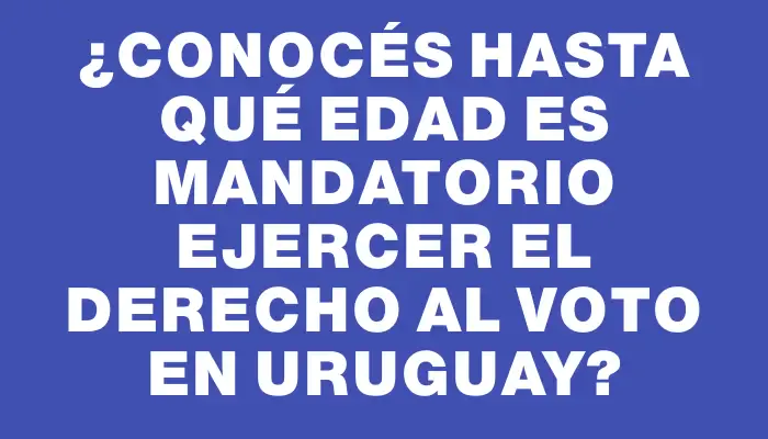 ¿Conocés hasta qué edad es mandatorio ejercer el derecho al voto en Uruguay?