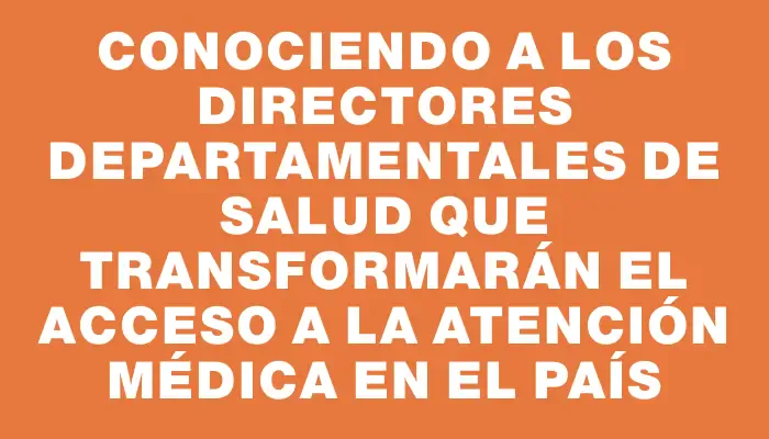 Conociendo a los directores departamentales de Salud que transformarán el acceso a la atención médica en el país