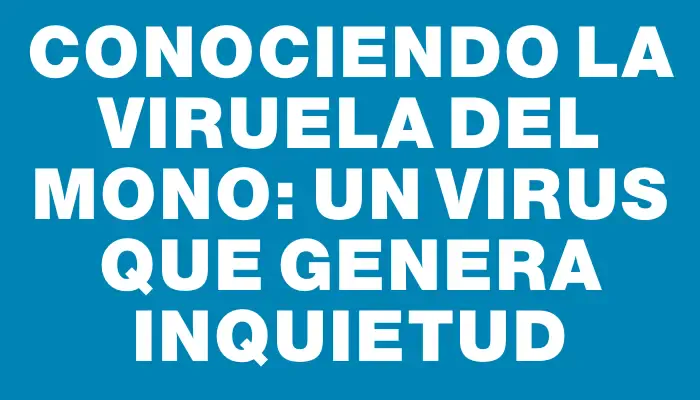 Conociendo la viruela del mono: un virus que genera inquietud