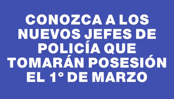 Conozca a los nuevos jefes de Policía que tomarán posesión el 1º de marzo