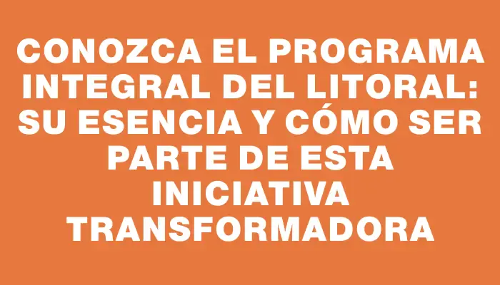 Conozca el Programa Integral del Litoral: su esencia y cómo ser parte de esta iniciativa transformadora