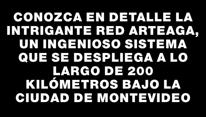 Conozca en detalle la intrigante Red Arteaga, un ingenioso sistema que se despliega a lo largo de 200 kilómetros bajo la ciudad de Montevideo