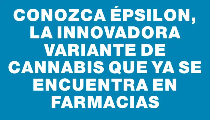 Conozca Épsilon, la innovadora variante de cannabis que ya se encuentra en farmacias