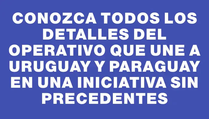 Conozca todos los detalles del operativo que une a Uruguay y Paraguay en una iniciativa sin precedentes