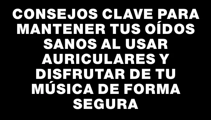 Consejos clave para mantener tus oídos sanos al usar auriculares y disfrutar de tu música de forma segura