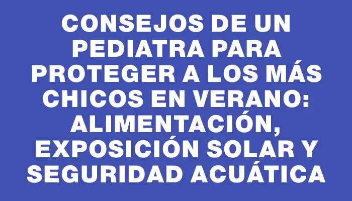 Consejos de un pediatra para proteger a los más chicos en verano: alimentación, exposición solar y seguridad acuática