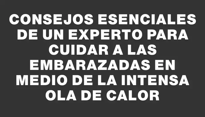 Consejos esenciales de un experto para cuidar a las embarazadas en medio de la intensa ola de calor