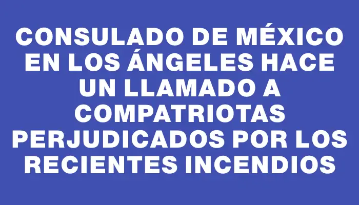 Consulado de México en Los Ángeles hace un llamado a compatriotas perjudicados por los recientes incendios