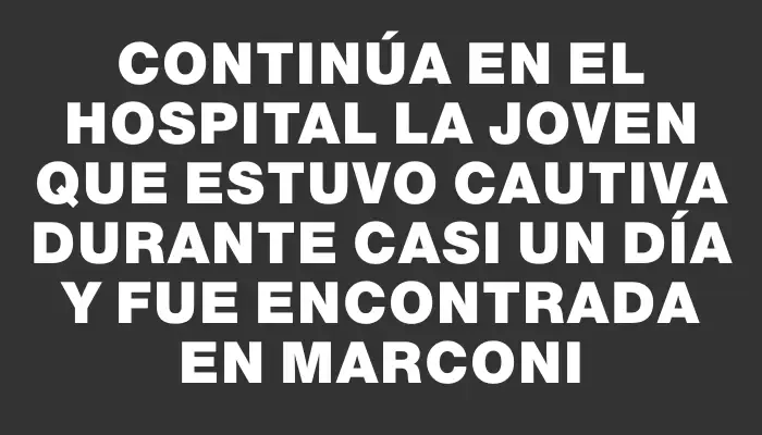 Continúa en el hospital la joven que estuvo cautiva durante casi un día y fue encontrada en Marconi