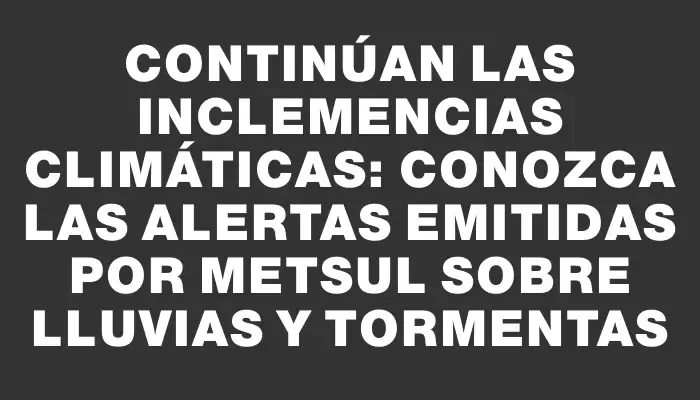 Continúan las inclemencias climáticas: Conozca las alertas emitidas por Metsul sobre lluvias y tormentas