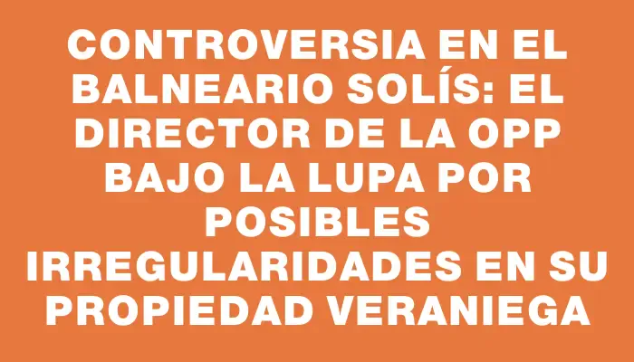 Controversia en el balneario Solís: el director de la Opp bajo la lupa por posibles irregularidades en su propiedad veraniega