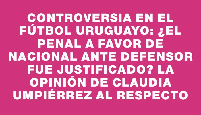 Controversia en el fútbol uruguayo: ¿El penal a favor de Nacional ante Defensor fue justificado? La opinión de Claudia Umpiérrez al respecto