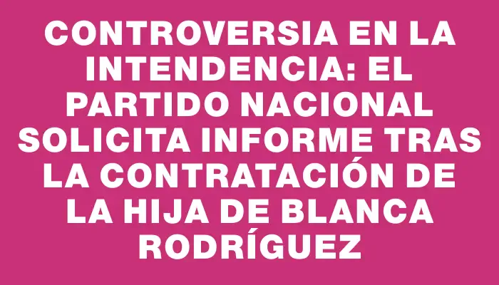 Controversia en la Intendencia: El Partido Nacional solicita informe tras la contratación de la hija de Blanca Rodríguez