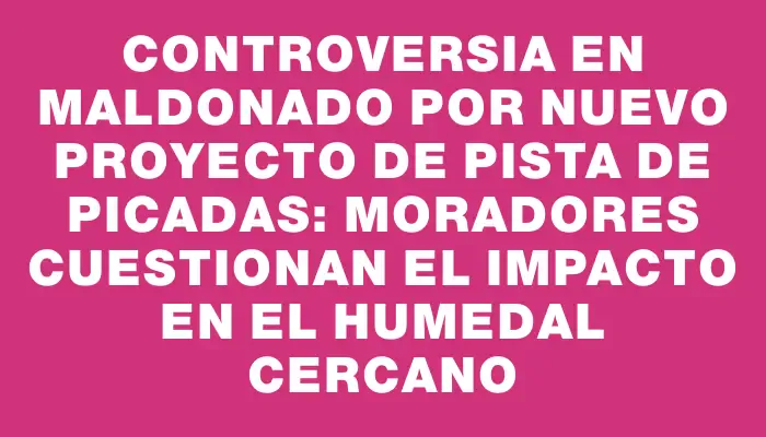 Controversia en Maldonado por nuevo proyecto de pista de picadas: moradores cuestionan el impacto en el humedal cercano