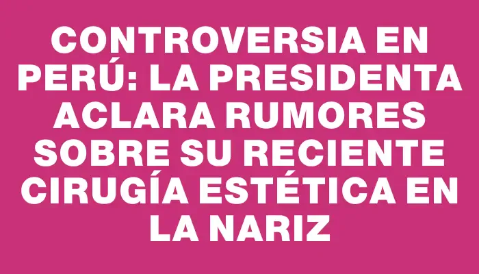 Controversia en Perú: la presidenta aclara rumores sobre su reciente cirugía estética en la nariz