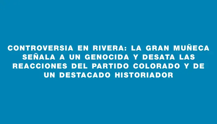 Controversia en Rivera: La Gran Muñeca señala a un genocida y desata las reacciones del Partido Colorado y de un destacado historiador