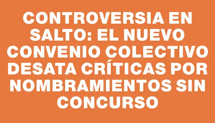 Controversia en Salto: el nuevo convenio colectivo desata críticas por nombramientos sin concurso