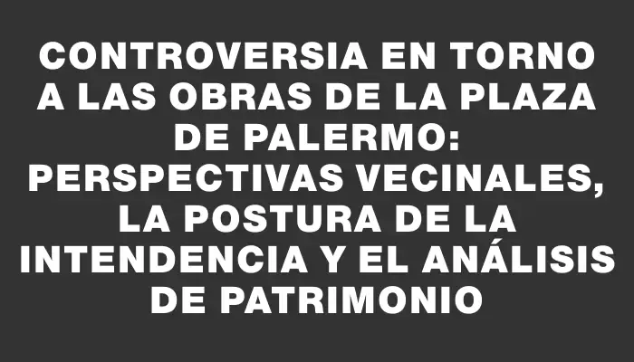 Controversia en torno a las obras de la plaza de Palermo: perspectivas vecinales, la postura de la Intendencia y el análisis de Patrimonio