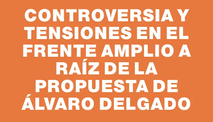 Controversia y tensiones en el Frente Amplio a raíz de la propuesta de Álvaro Delgado