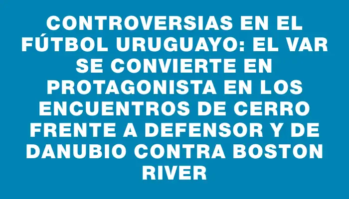 Controversias en el fútbol uruguayo: El Var se convierte en protagonista en los encuentros de Cerro frente a Defensor y de Danubio contra Boston River