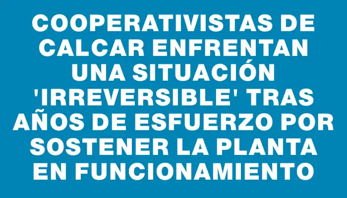 Cooperativistas de Calcar enfrentan una situación "irreversible" tras años de esfuerzo por sostener la planta en funcionamiento