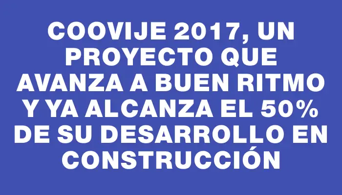 Coovije 2017, un proyecto que avanza a buen ritmo y ya alcanza el 50% de su desarrollo en construcción