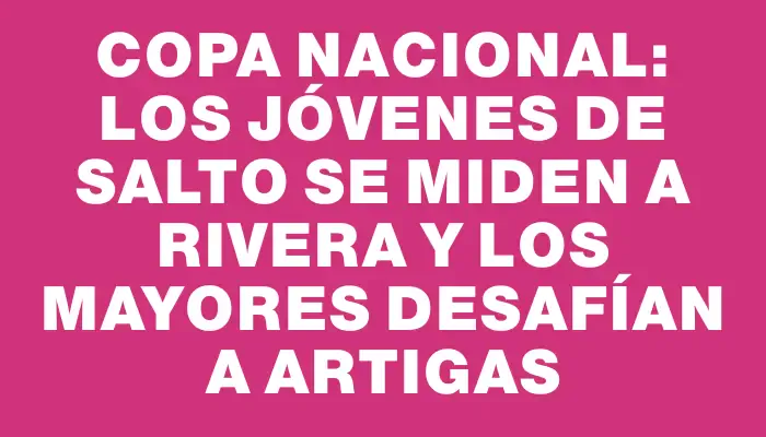 Copa Nacional: los jóvenes de Salto se miden a Rivera y los mayores desafían a Artigas