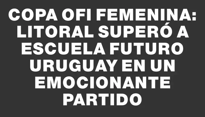 Copa Ofi Femenina: Litoral superó a Escuela Futuro Uruguay en un emocionante partido